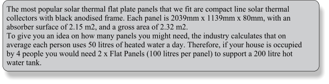 The most popular solar thermal flat plate panels that we fit are compact line solar thermal collectors with black anodised frame. Each panel is 2039mm x 1139mm x 80mm, with an absorber surface of 2.15 m2, and a gross area of 2.32 m2.  To give you an idea on how many panels you might need, the industry calculates that on average each person uses 50 litres of heated water a day. Therefore, if your house is occupied by 4 people you would need 2 x Flat Panels (100 litres per panel) to support a 200 litre hot water tank.