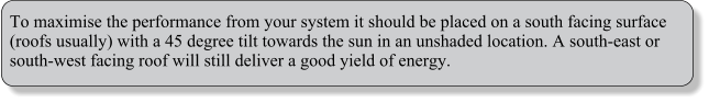 To maximise the performance from your system it should be placed on a south facing surface (roofs usually) with a 45 degree tilt towards the sun in an unshaded location. A south-east or south-west facing roof will still deliver a good yield of energy.