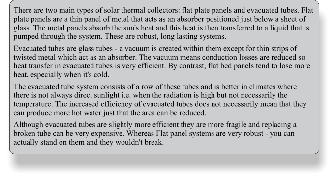 There are two main types of solar thermal collectors: flat plate panels and evacuated tubes. Flat plate panels are a thin panel of metal that acts as an absorber positioned just below a sheet of glass. The metal panels absorb the sun's heat and this heat is then transferred to a liquid that is pumped through the system. These are robust, long lasting systems. Evacuated tubes are glass tubes - a vacuum is created within them except for thin strips of twisted metal which act as an absorber. The vacuum means conduction losses are reduced so heat transfer in evacuated tubes is very efficient. By contrast, flat bed panels tend to lose more heat, especially when it's cold. The evacuated tube system consists of a row of these tubes and is better in climates where there is not always direct sunlight i.e. when the radiation is high but not necessarily the temperature. The increased efficiency of evacuated tubes does not necessarily mean that they can produce more hot water just that the area can be reduced. Although evacuated tubes are slightly more efficient they are more fragile and replacing a broken tube can be very expensive. Whereas Flat panel systems are very robust - you can actually stand on them and they wouldn't break.