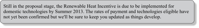 Still in the proposal stage, the Renewable Heat Incentive is due to be implemented for domestic technologies by Summer 2013. The rates of payment and technologies eligible have not yet been confirmed but we'll be sure to keep you updated as things develop.