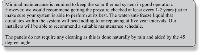 Minimal maintenance is required to keep the solar thermal system in good operation. However, we would recommend getting the pressure checked at least every 1-2 years just to make sure your system is able to perform at its best. The water/anti-freeze liquid that circulates within the system will need adding to or replacing at five year intervals. Our installers will be able to recommend a suitable maintenance schedule.  The panels do not require any cleaning as this is done naturally by rain and aided by the 45 degree angle.